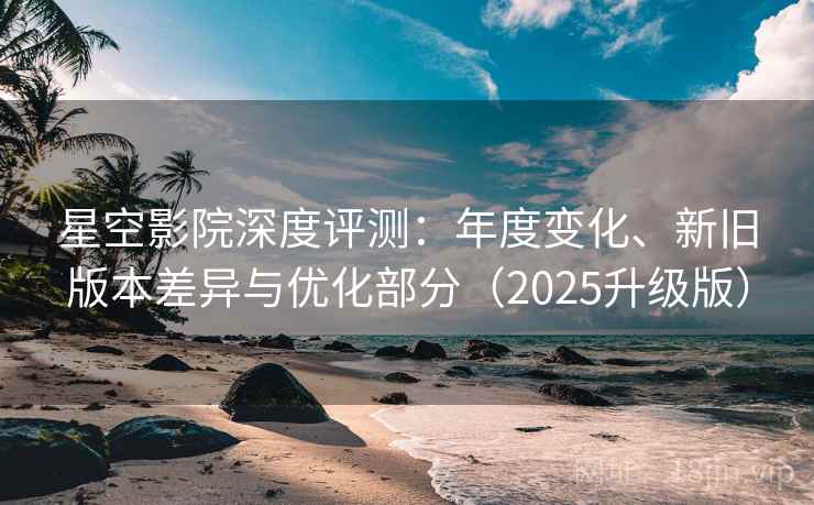 星空影院深度评测：年度变化、新旧版本差异与优化部分（2025升级版）