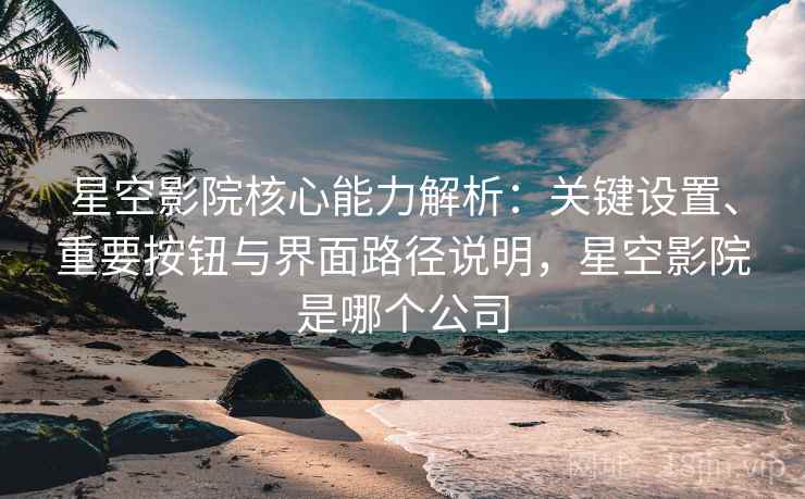 星空影院核心能力解析：关键设置、重要按钮与界面路径说明，星空影院是哪个公司