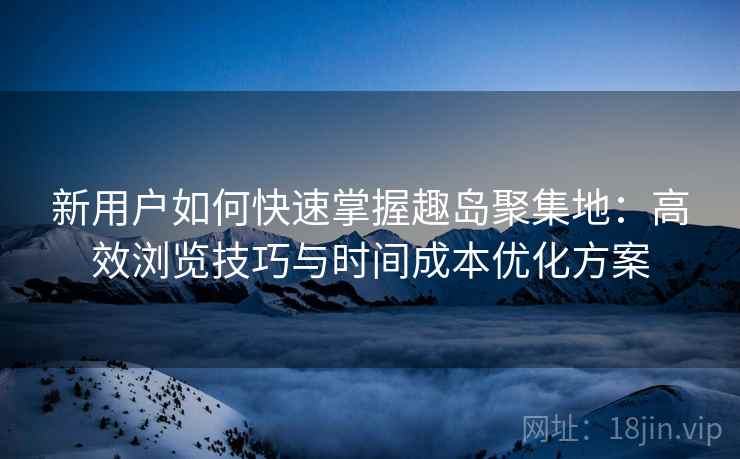 新用户如何快速掌握趣岛聚集地：高效浏览技巧与时间成本优化方案