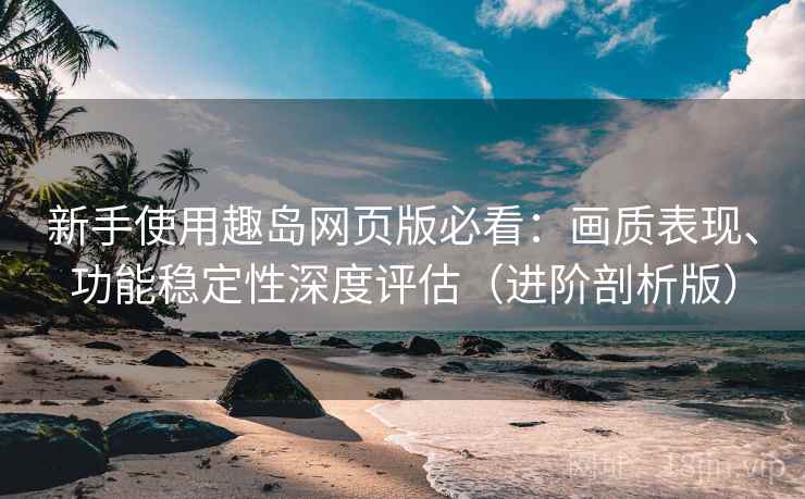 新手使用趣岛网页版必看：画质表现、功能稳定性深度评估（进阶剖析版）