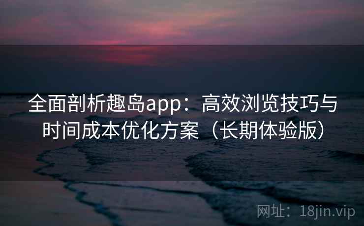 全面剖析趣岛app:高效浏览技巧与时间成本优化方案(长期体验版) 全面剖析趣岛app:高效浏览技巧与时间成本优化方案(长期体验版)