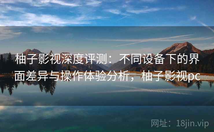 柚子影视深度评测：不同设备下的界面差异与操作体验分析，柚子影视pc