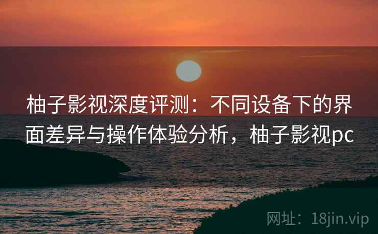 柚子影视深度评测:不同设备下的界面差异与操作体验分析,柚子影视pc 柚子影视深度评测:不同设备下的界面差异与操作体验分析,柚子影视pc