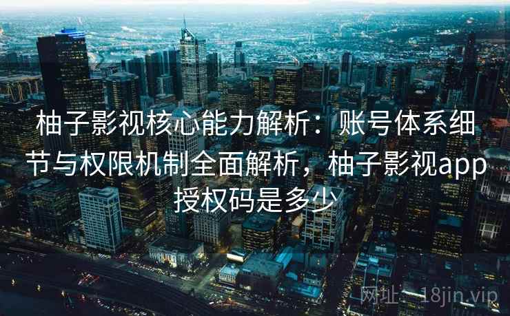 柚子影视核心能力解析：账号体系细节与权限机制全面解析，柚子影视app授权码是多少