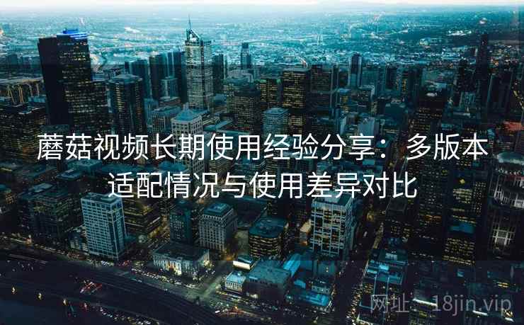 蘑菇视频长期使用经验分享：多版本适配情况与使用差异对比