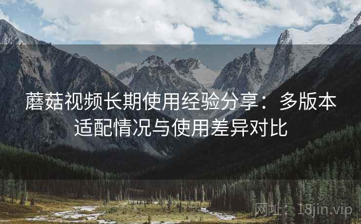 蘑菇视频长期使用经验分享:多版本适配情况与使用差异对比 蘑菇视频长期使用经验分享:多版本适配情况与使用差异对比