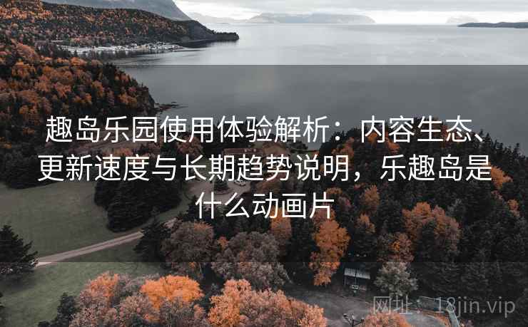 趣岛乐园使用体验解析：内容生态、更新速度与长期趋势说明，乐趣岛是什么动画片