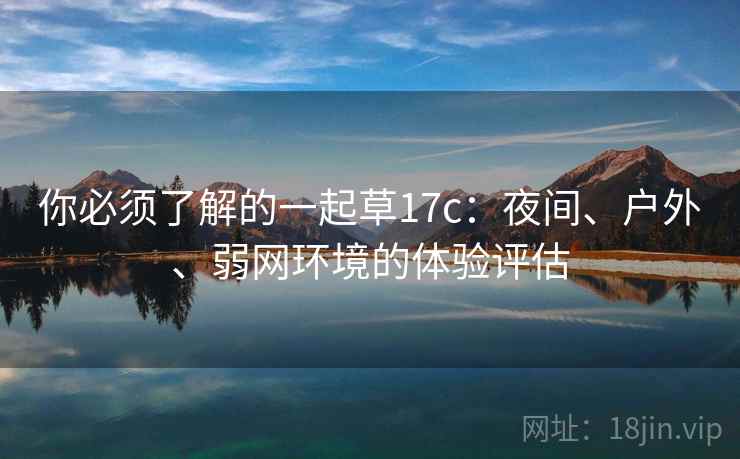 你必须了解的一起草17c:夜间、户外、弱网环境的体验评估 你必须了解的一起草17c:夜间、户外、弱网环境的体验评估