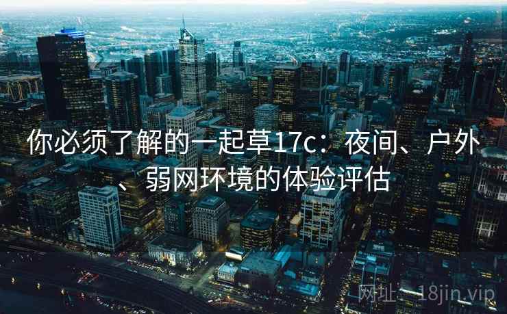 你必须了解的一起草17c：夜间、户外、弱网环境的体验评估